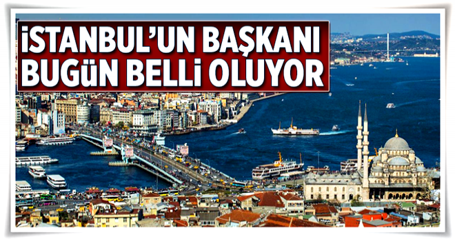 İstanbul’un başkanı bugün belli oluyor