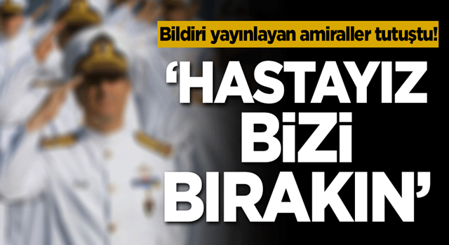 Bildiri yayınlayan amiraller tutuştu! 'Hastayız bizi bırakın'