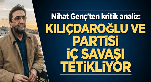 Nihat Genç'ten kritik analiz: Kılıçdaroğlu ve partisi iç savaşı tetikliyor