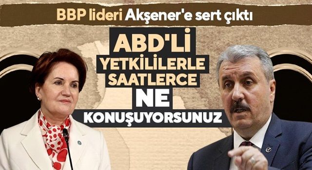 BBP liderinden Akşener’e: “ABD’lilerle ne konuştuklarını bilmiyoruz”