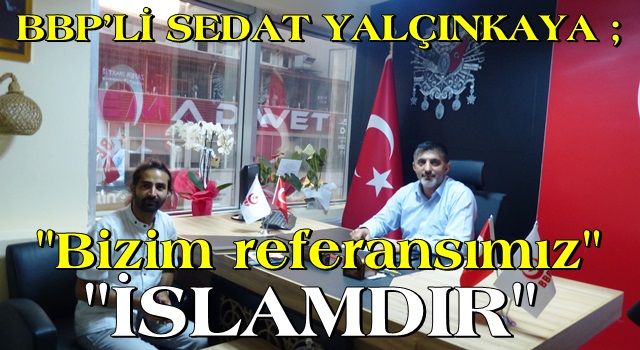 BBP’Lİ SEDAT YALÇINKAYA: BİZİM REFERANSIMIZ İSLAM’DIR!