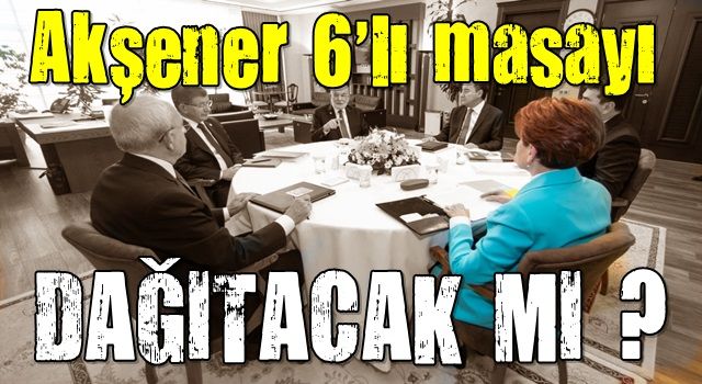 İYİ Parti Genel Başkanı Akşener 6'lı masayı dağıtacak mı?