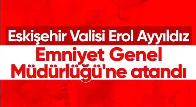 Eskişehir Valisi Erol Ayyıldız, Emniyet Genel Müdürlüğü'ne getirildi