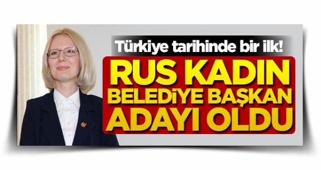 Türkiye tarihinde bir ilk! Rus kadın belediye başkan adayı oldu