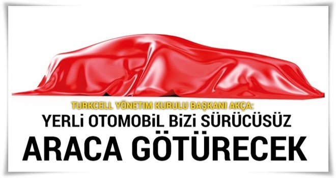 Akça: Yerli otomobil bizi sürücüsüz araca götürecek