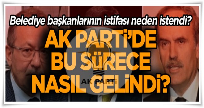 AK Parti’de bu sürece nasıl gelindi? Belediye başkanlarının istifası neden istendi?