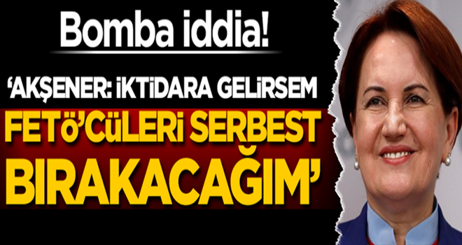 Bomba iddia! 'Akşener: İktidara gelirsem FETÖ'cüleri serbest bırakacağım'