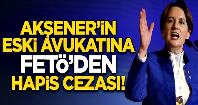 Meral Akşener'in eski avukatına FETÖ'den hapis cezası