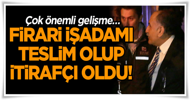 Çok önemli gelişme… Firari işadamı teslim olup itirafçı oldu!