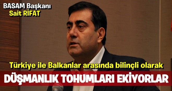 “TÜRKİYE İLE BALKAN ÜLKELERİ ARASINDA SİSTEMATİK VE BİLİNÇLİ OLARAK DÜŞMANLIK TOHUMU EKİYORLAR”