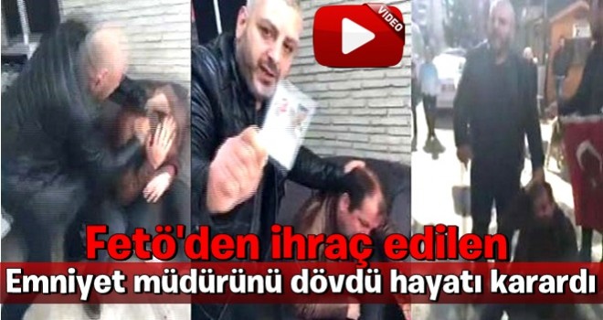 Fetö'den ihraç edilen Emniyet müdürünü dövdü hayatı karardı