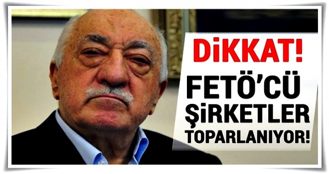 Dikkat FETÖ’cü şirketler toparlanıyor!