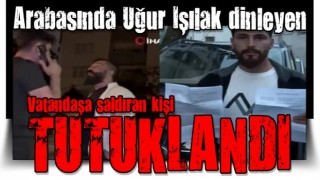 Arabasında Uğur Işılak dinleyen vatandaşa saldıran kişi tutuklandı!