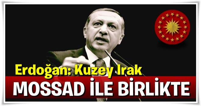 Erdoğan: Kuzey Irak Mossad'la beraber