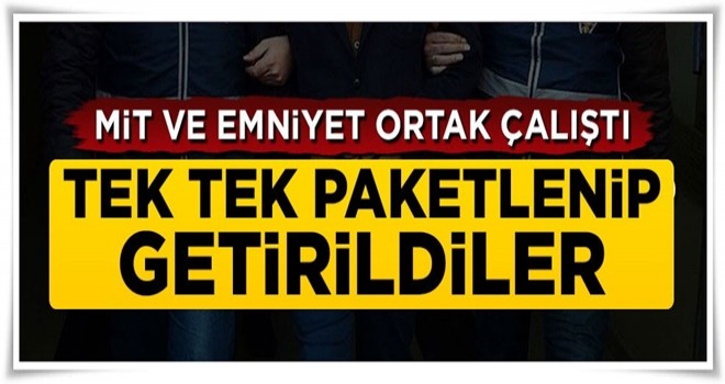 MİT ve emniyet ortak çalıştı, tek tek paketlenip getirildiler