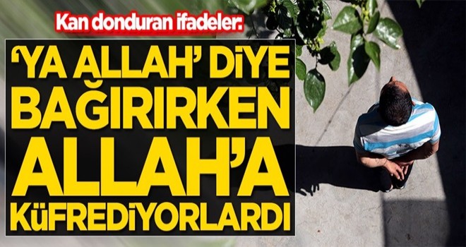 Kan donduran ifadeler: 'Ya Allah' diye bağırırken Allah'a küfrediyorlardı