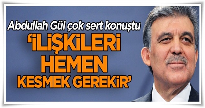 Abdullah Gül çok sert konuştu ‘İlişkileri hemen kesmek gerekir’