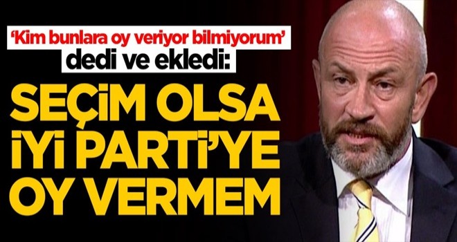 Ali Türkşen İYİ Parti'yi yerden yere vurdu: Seçim olsa oy vermem