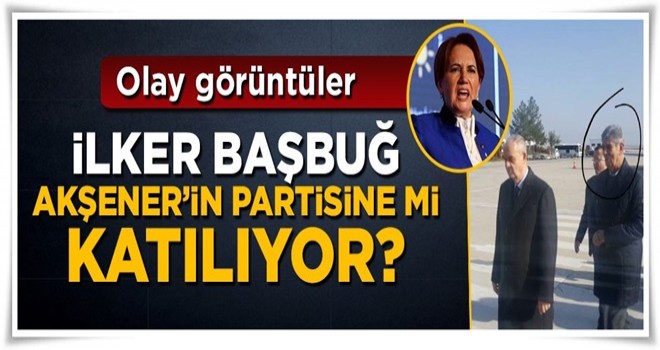 İlker Başbuğ Meral Akşener'in partisine mi katılıyor?