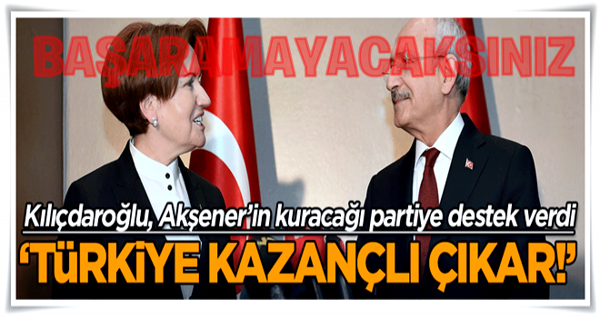 Kılıçdaroğlu, Akşener’in kuracağı partiye destek verdi: Türkiye kazançlı çıkar!