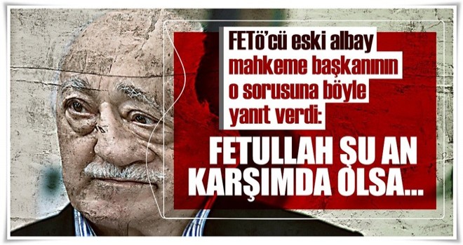 FETÖ’cü eski albay, mahkeme başkanının o sorusuna böyle yanıt verdi!