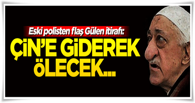 İtirafçı polis: Gülen, Çin'e giderek ölecek...