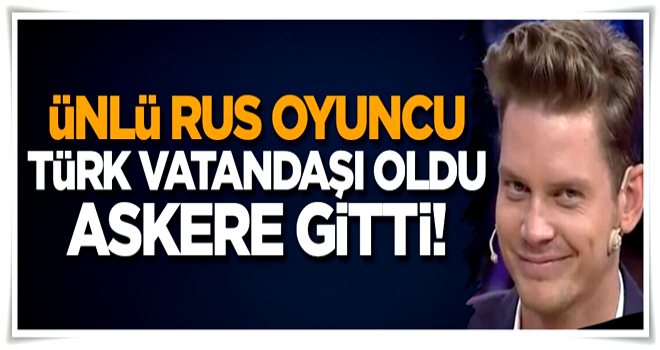 Ünlü Rus oyuncu Türk vatandaşı oldu, askere gitti!