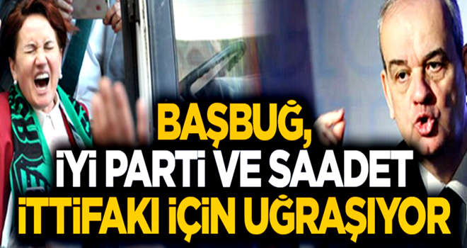 'Başbuğ, İyi Parti ve Saadet ittifakı için uğraşıyor'